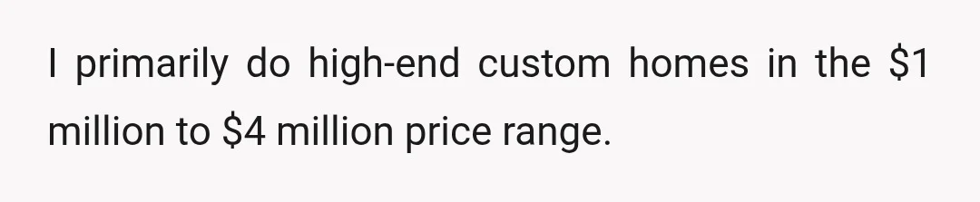 I primarily do high-end custom homes in the $1 million to $4 million price range.