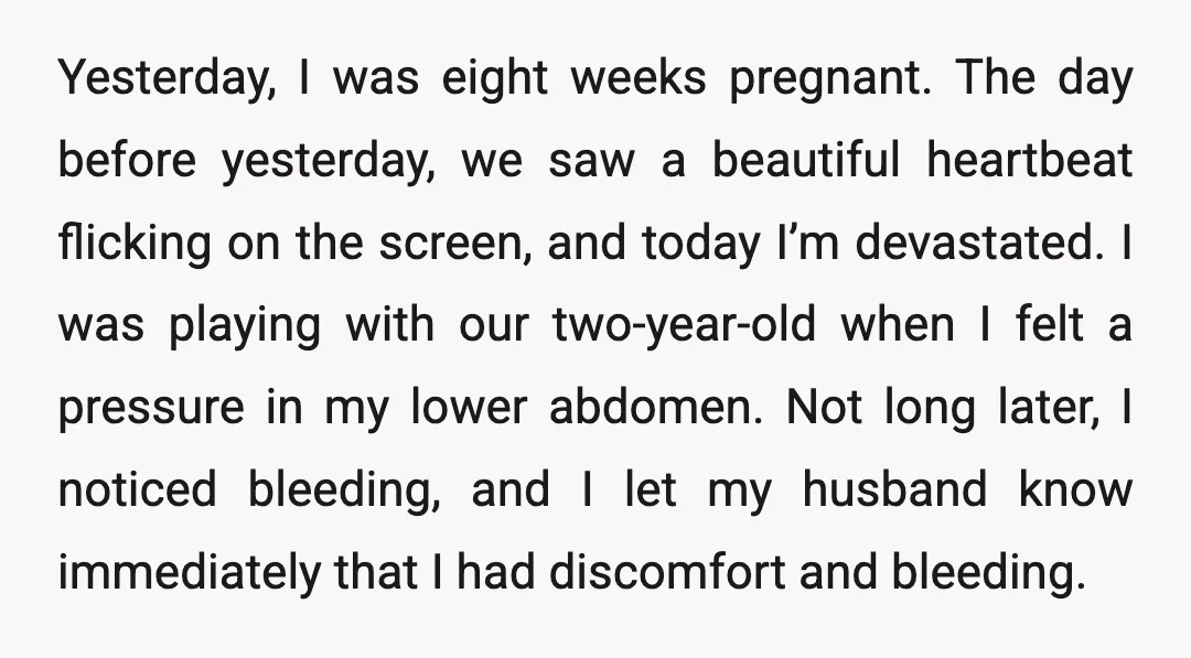 Yesterday, I was eight weeks pregnant. The day before yesterday, we saw a beautiful heartbeat flicking on the screen, and today I’m devastated. I was playing with our two-year-old when...