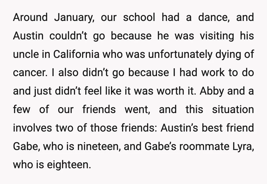 Around January, our school had a dance, and Austin couldn’t go because he was visiting his uncle in California who was unfortunately dying of cancer. I also didn’t go because...