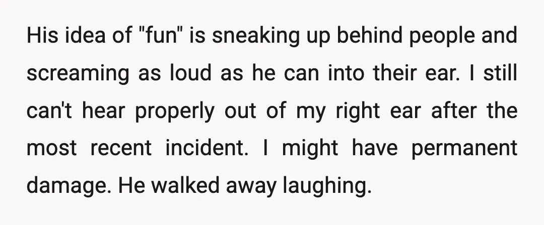 His idea of "fun" is sneaking up behind people and screaming as loud as he can into their ear. I still can't hear properly out of my right ear after...