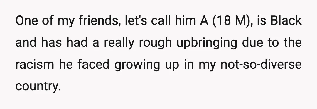 One of my friends, let's call him A (18 M), is Black and has had a really rough upbringing due to the racism he faced growing up in my not-so-diverse...