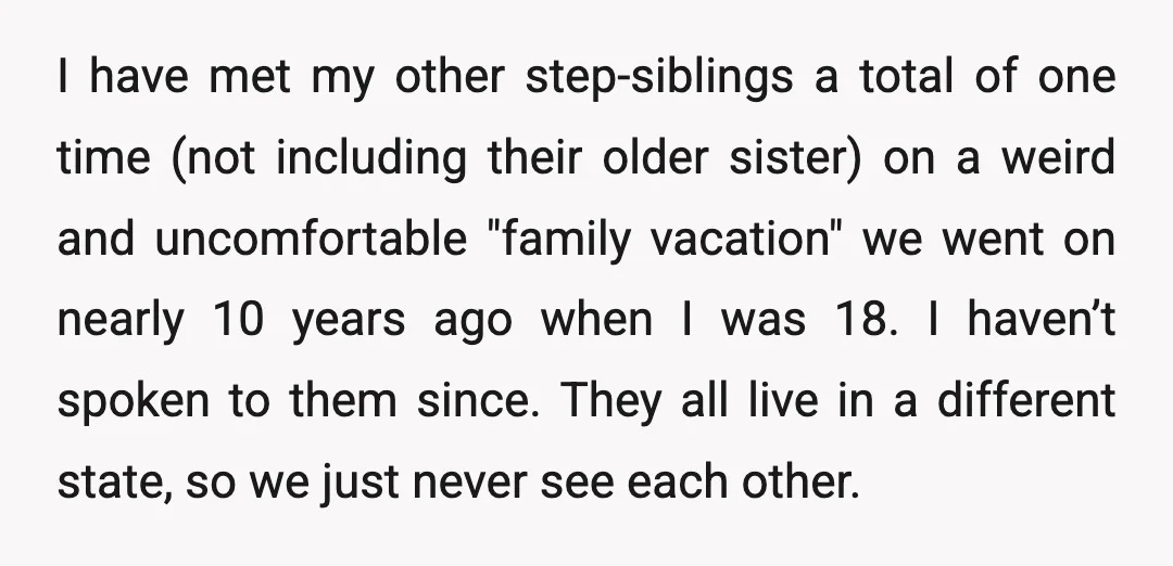 I have met my other step-siblings a total of one time (not including their older sister) on a weird and uncomfortable "family vacation" we went on nearly 10 years ago...