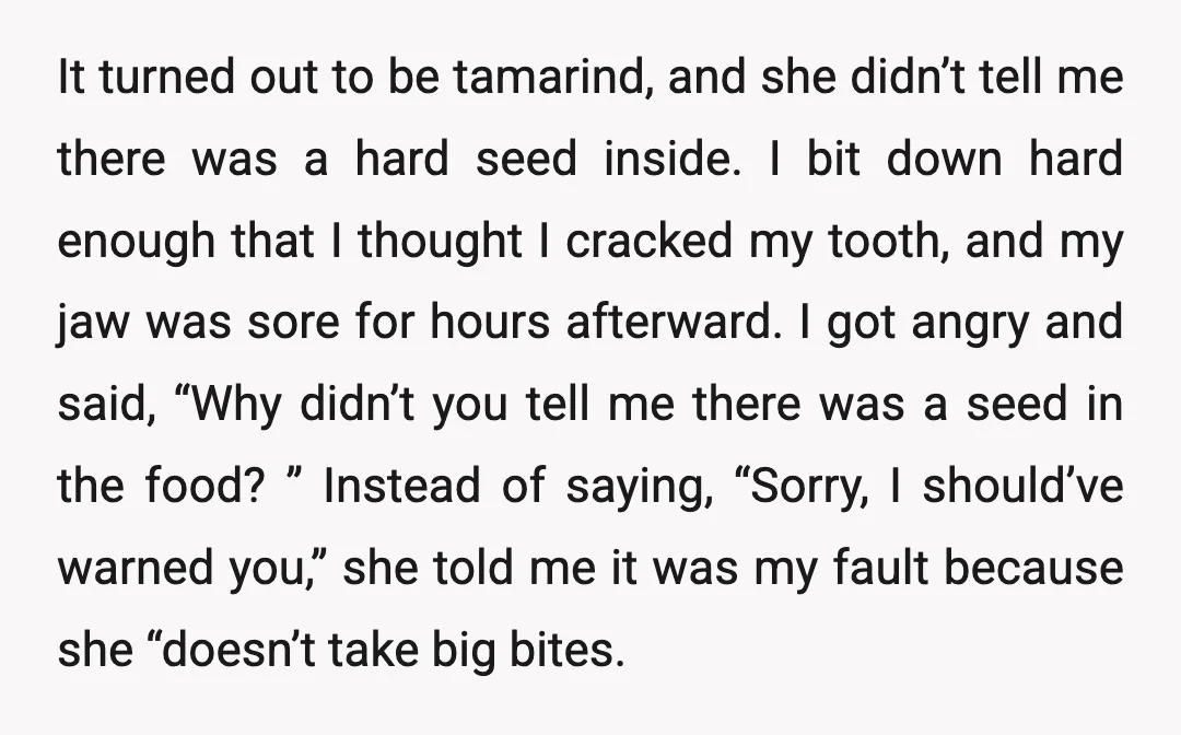 It turned out to be tamarind, and she didn’t tell me there was a hard seed inside. I bit down hard enough that I thought I cracked my tooth, and...