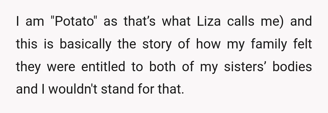 I am "Potato" as that’s what Liza calls me) and this is basically the story of how my family felt they were entitled to both of my sisters’ bodies and...