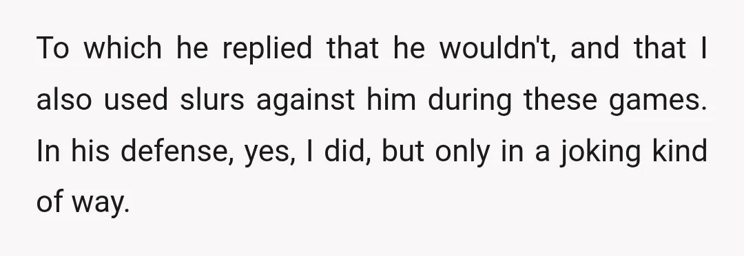To which he replied that he wouldn't, and that I also used slurs against him during these games. In his defense, yes, I did, but only in a joking kind...