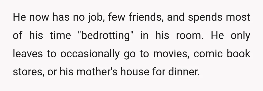 He now has no job, few friends, and spends most of his time "bedrotting" in his room. He only leaves to occasionally go to movies, comic book stores, or his...