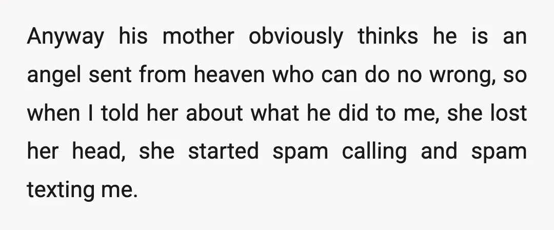 Anyway his mother obviously thinks he is an angel sent from heaven who can do no wrong, so when I told her about what he did to me, she lost...