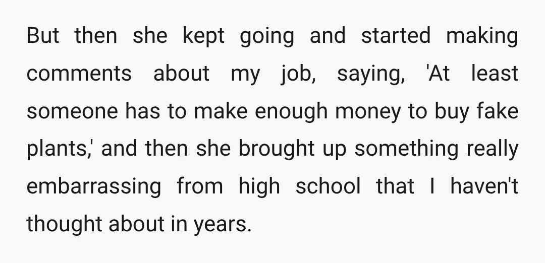 But then she kept going and started making comments about my job, saying, 'At least someone has to make enough money to buy fake plants,' and then she brought up...