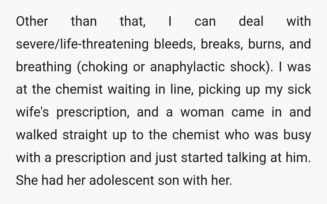 Other than that, I can deal with severe/life-threatening bleeds, breaks, burns, and breathing (choking or anaphylactic shock). I was at the chemist waiting in line, picking up my sick wife's...