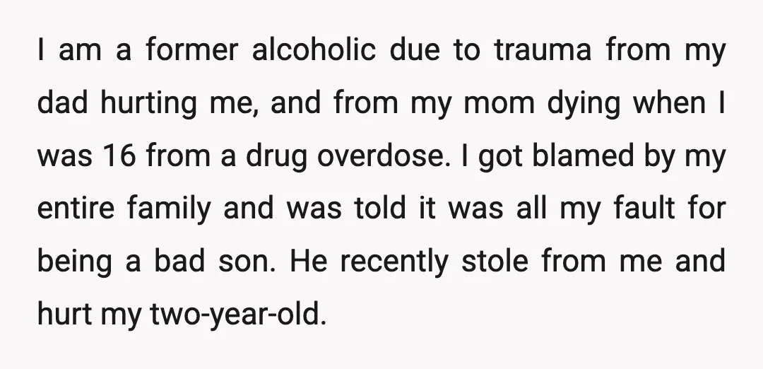 I am a former alcoholic due to trauma from my dad hurting me, and from my mom dying when I was 16 from a drug overdose. I got blamed by...