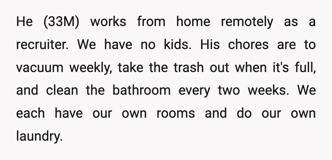 He (33M) works from home remotely as a recruiter. We have no kids. His chores are to vacuum weekly, take the trash out when it's full, and clean the bathroom...