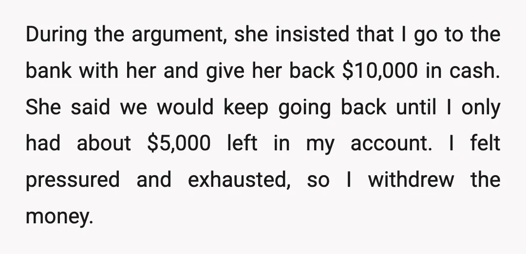During the argument, she insisted that I go to the bank with her and give her back $10,000 in cash. She said we would keep going back until I only...