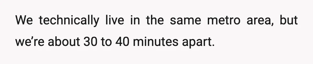 We technically live in the same metro area, but we’re about 30 to 40 minutes apart.