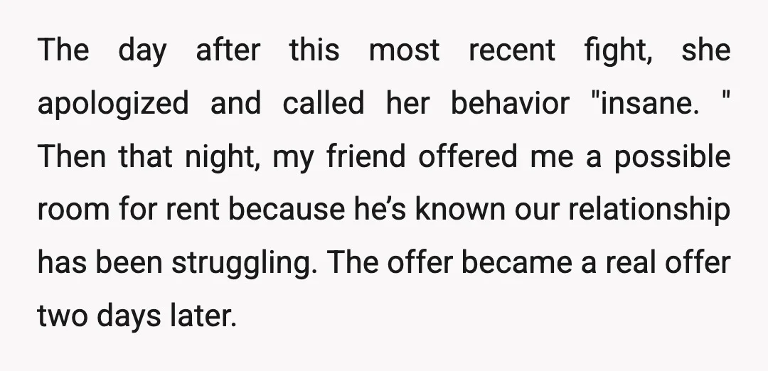 The day after this most recent fight, she apologized and called her behavior "insane. " Then that night, my friend offered me a possible room for rent because he’s known...