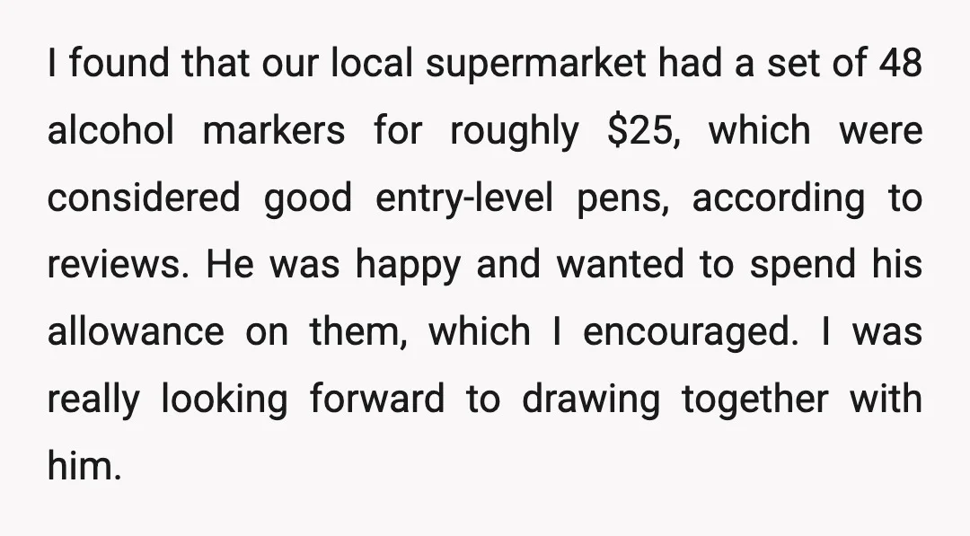 I found that our local supermarket had a set of 48 alcohol markers for roughly $25, which were considered good entry-level pens, according to reviews. He was happy and wanted...