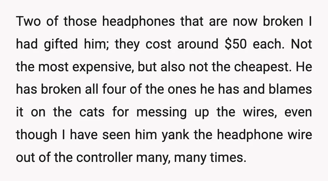 Two of those headphones that are now broken I had gifted him; they cost around $50 each. Not the most expensive, but also not the cheapest. He has broken all...