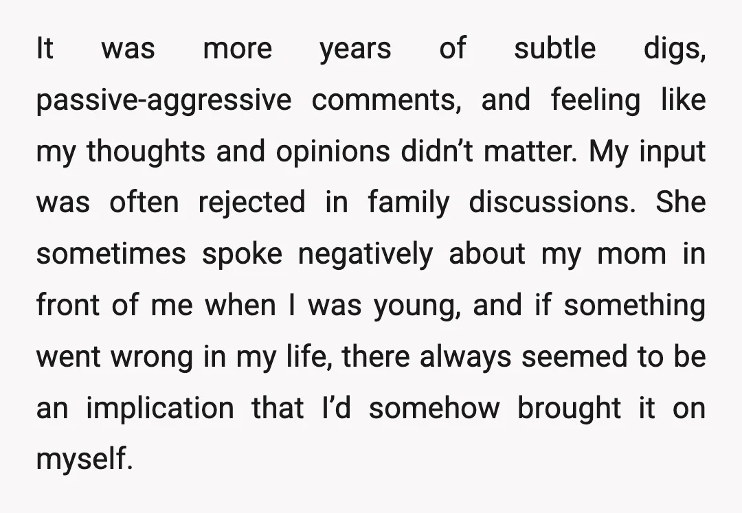 It was more years of subtle digs, passive-aggressive comments, and feeling like my thoughts and opinions didn’t matter. My input was often rejected in family discussions. She sometimes spoke negatively...