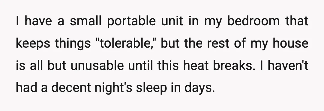 I have a small portable unit in my bedroom that keeps things "tolerable," but the rest of my house is all but unusable until this heat breaks. I haven't had...