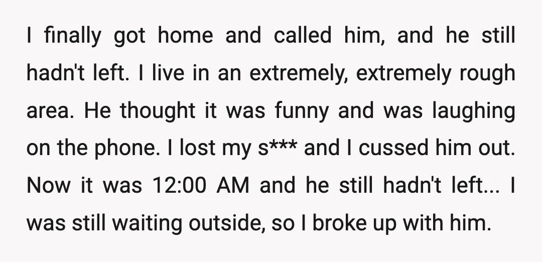 I finally got home and called him, and he still hadn't left. I live in an extremely, extremely rough area. He thought it was funny and was laughing on the...