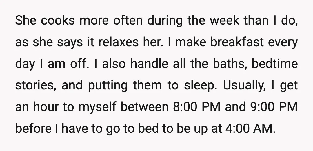 She cooks more often during the week than I do, as she says it relaxes her. I make breakfast every day I am off. I also handle all the baths,...