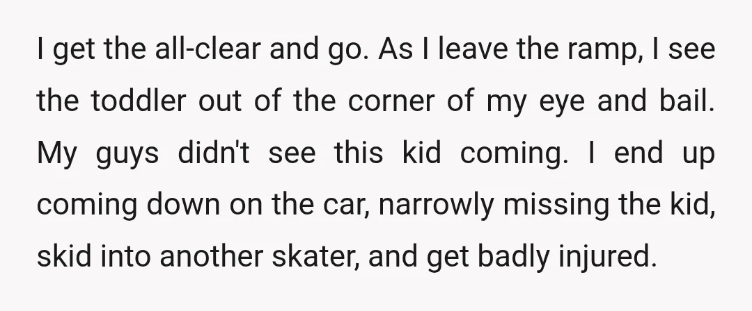 I get the all-clear and go. As I leave the ramp, I see the toddler out of the corner of my eye and bail. My guys didn't see this kid...
