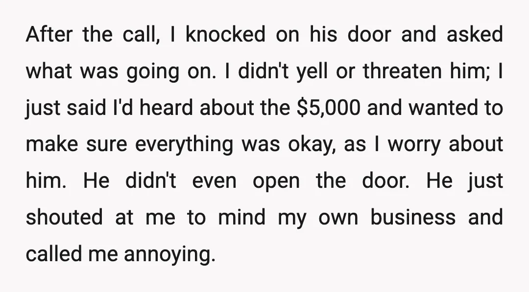 After the call, I knocked on his door and asked what was going on. I didn't yell or threaten him; I just said I'd heard about the $5,000 and wanted...