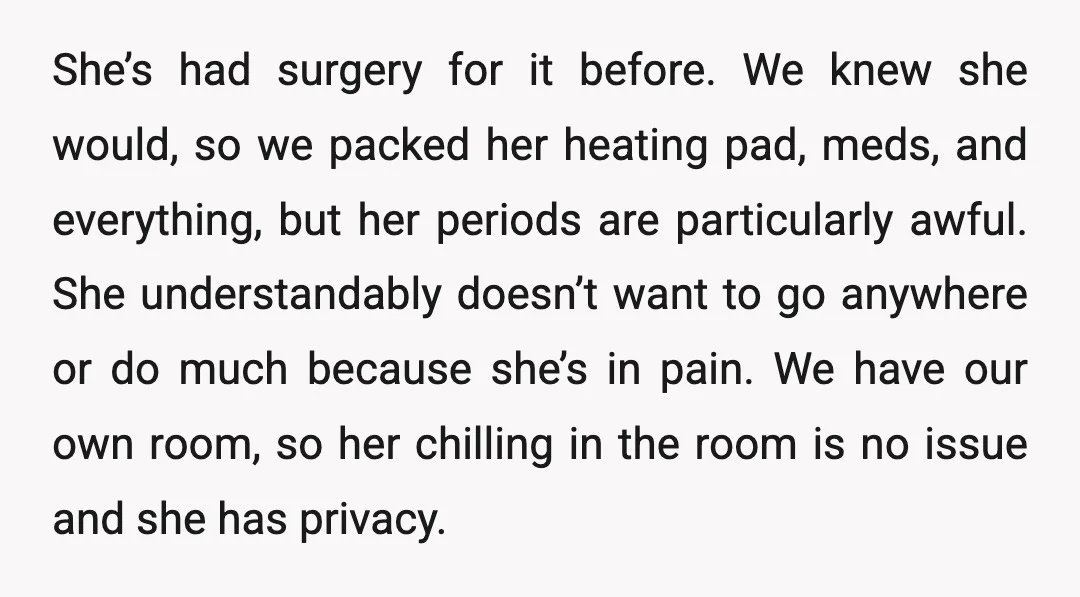 She’s had surgery for it before. We knew she would, so we packed her heating pad, meds, and everything, but her periods are particularly awful. She understandably doesn’t want to...