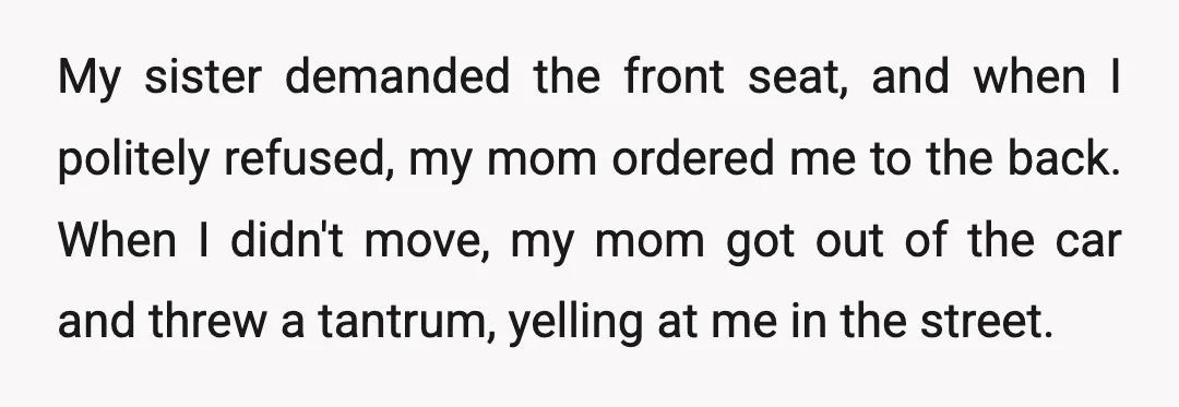 My sister demanded the front seat, and when I politely refused, my mom ordered me to the back. When I didn't move, my mom got out of the car and...