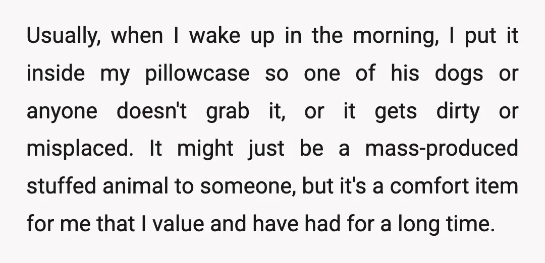 Usually, when I wake up in the morning, I put it inside my pillowcase so one of his dogs or anyone doesn't grab it, or it gets dirty or misplaced....