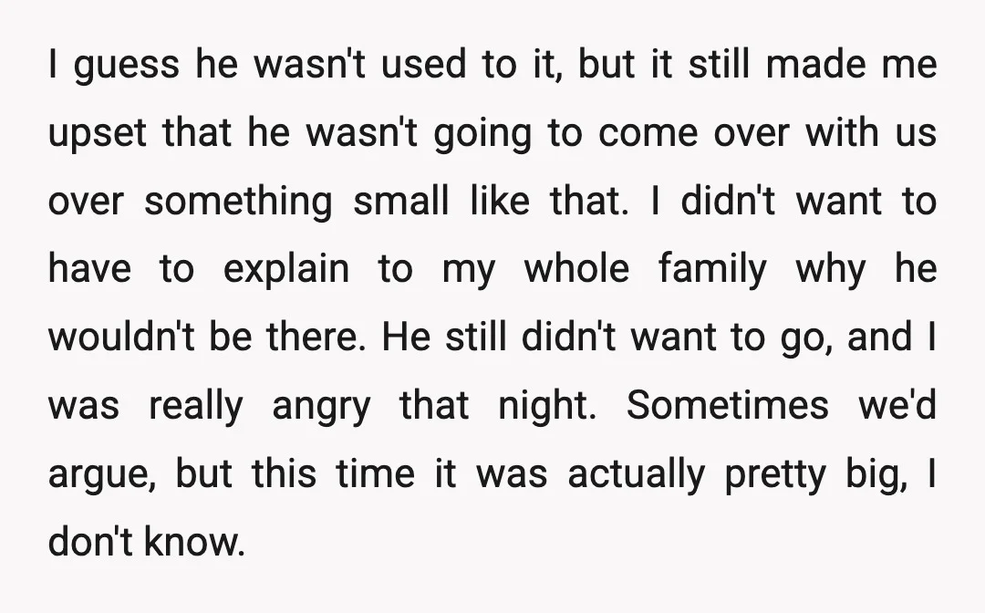 I guess he wasn't used to it, but it still made me upset that he wasn't going to come over with us over something small like that. I didn't want...