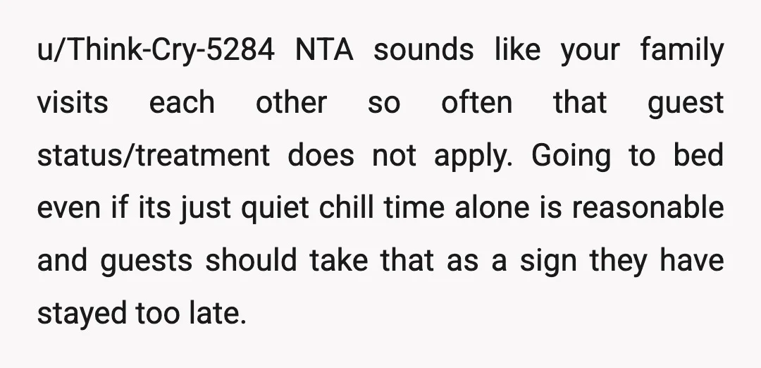 u/Think-Cry-5284 NTA sounds like your family visits each other so often that guest status/treatment does not apply. Going to bed even if its just quiet chill time alone is reasonable...