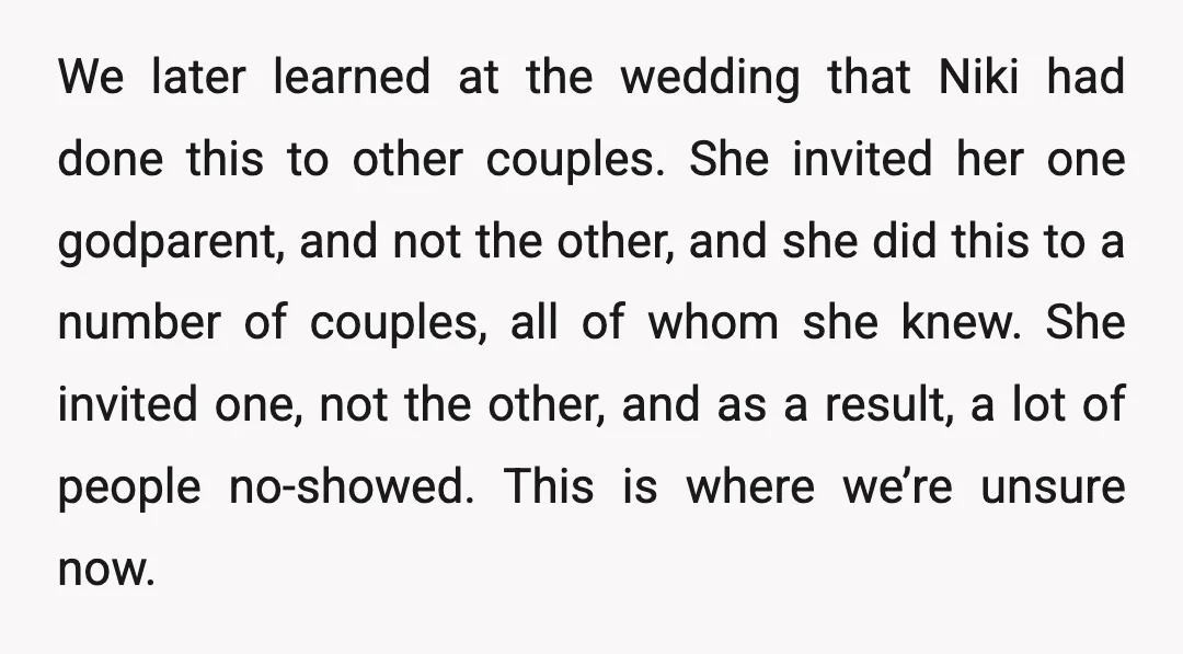 We later learned at the wedding that Niki had done this to other couples. She invited her one godparent, and not the other, and she did this to a number...