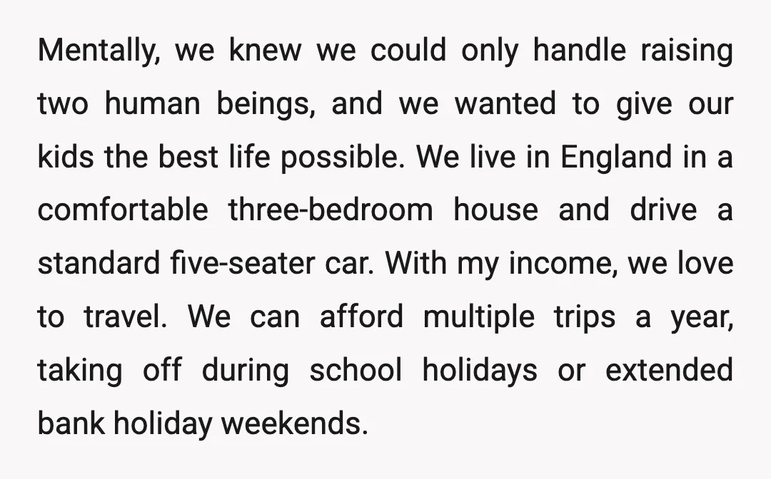 Mentally, we knew we could only handle raising two human beings, and we wanted to give our kids the best life possible. We live in England in a comfortable three-bedroom...