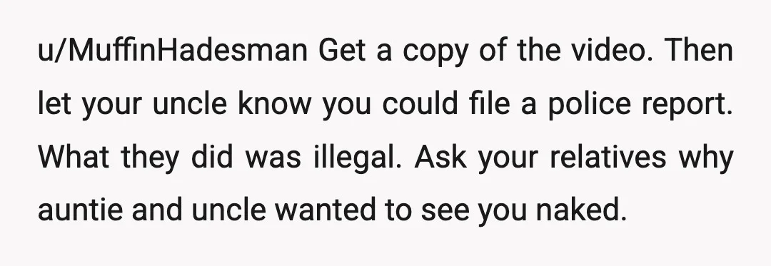 u/MuffinHadesman Get a copy of the video. Then let your uncle know you could file a police report. What they did was illegal. Ask your relatives why auntie and uncle...