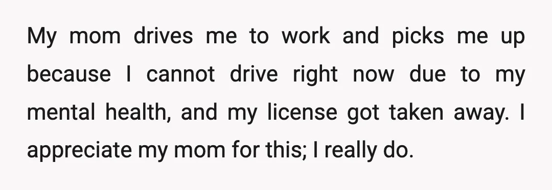 My mom drives me to work and picks me up because I cannot drive right now due to my mental health, and my license got taken away. I appreciate my...