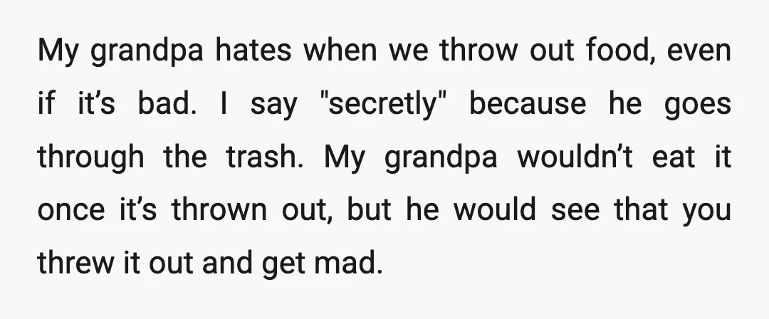 My grandpa hates when we throw out food, even if it’s bad. I say "secretly" because he goes through the trash. My grandpa wouldn’t eat it once it’s thrown out,...