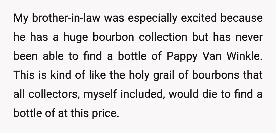 My brother-in-law was especially excited because he has a huge bourbon collection but has never been able to find a bottle of Pappy Van Winkle. This is kind of like...