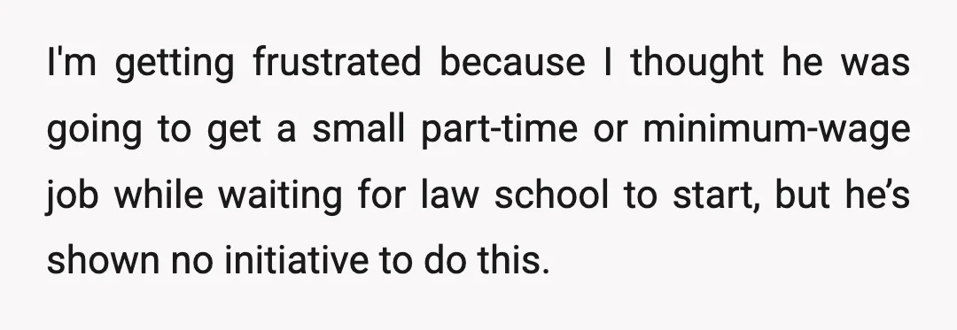 I'm getting frustrated because I thought he was going to get a small part-time or minimum-wage job while waiting for law school to start, but he’s shown no initiative to...