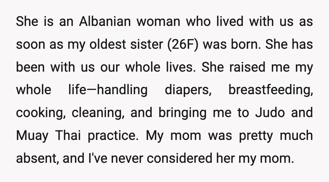 She is an Albanian woman who lived with us as soon as my oldest sister (26F) was born. She has been with us our whole lives. She raised me my...