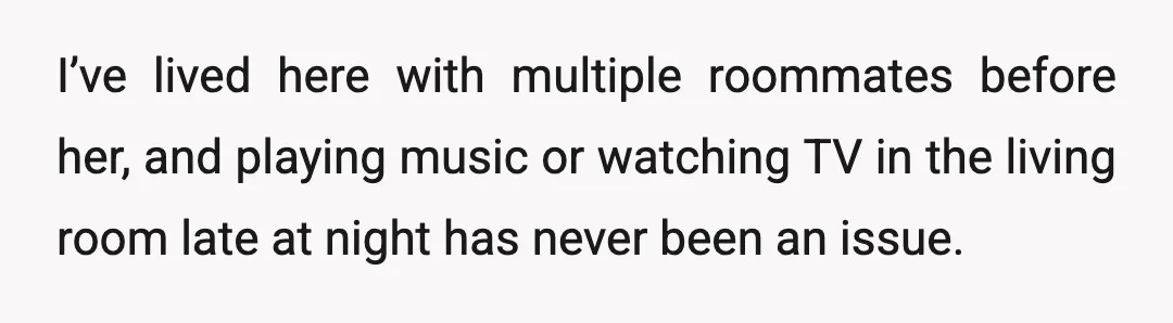 I’ve lived here with multiple roommates before her, and playing music or watching TV in the living room late at night has never been an issue.