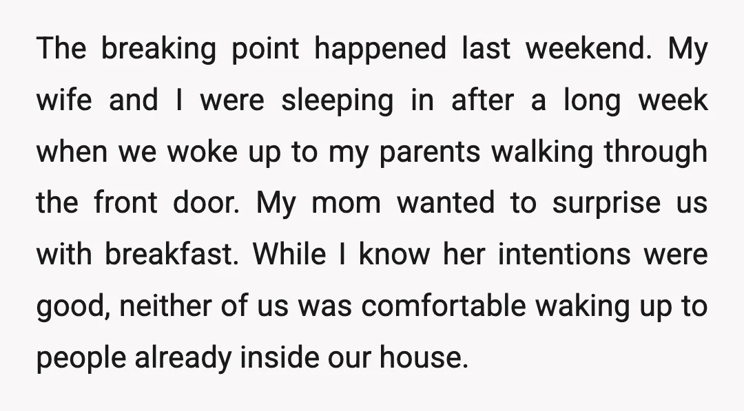 The breaking point happened last weekend. My wife and I were sleeping in after a long week when we woke up to my parents walking through the front door. My...