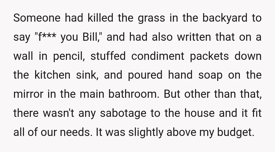 Someone had killed the grass in the backyard to say "f*** you Bill," and had also written that on a wall in pencil, stuffed condiment packets down the kitchen sink,...