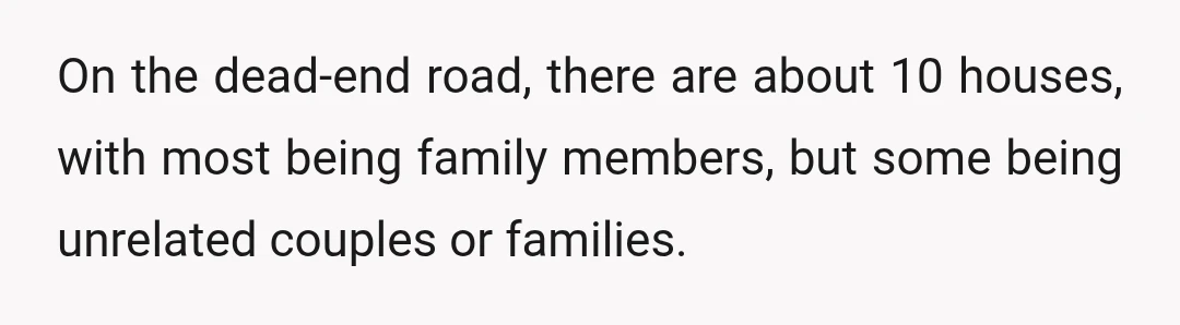 On the dead-end road, there are about 10 houses, with most being family members, but some being unrelated couples or families.