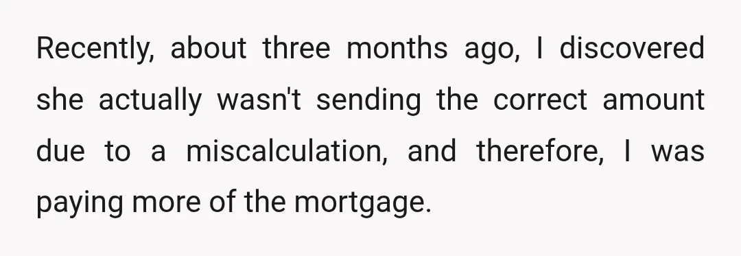 Recently, about three months ago, I discovered she actually wasn't sending the correct amount due to a miscalculation, and therefore, I was paying more of the mortgage.