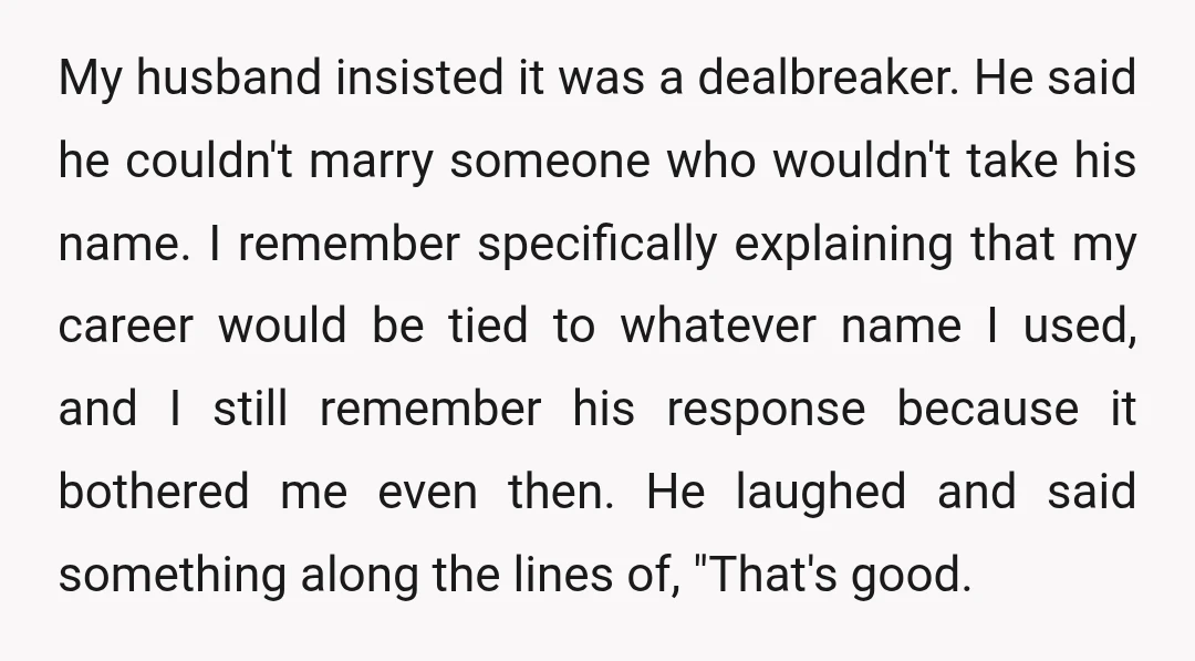 My husband insisted it was a dealbreaker. He said he couldn't marry someone who wouldn't take his name. I remember specifically explaining that my career would be tied to whatever...