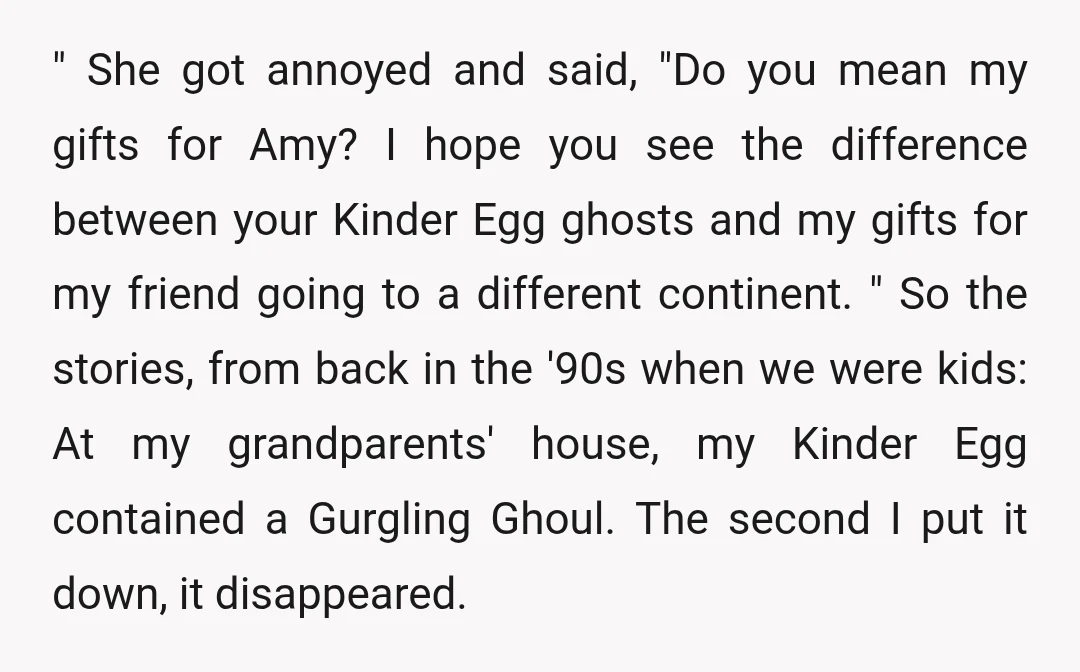 " She got annoyed and said, "Do you mean my gifts for Amy? I hope you see the difference between your Kinder Egg ghosts and my gifts for my friend...