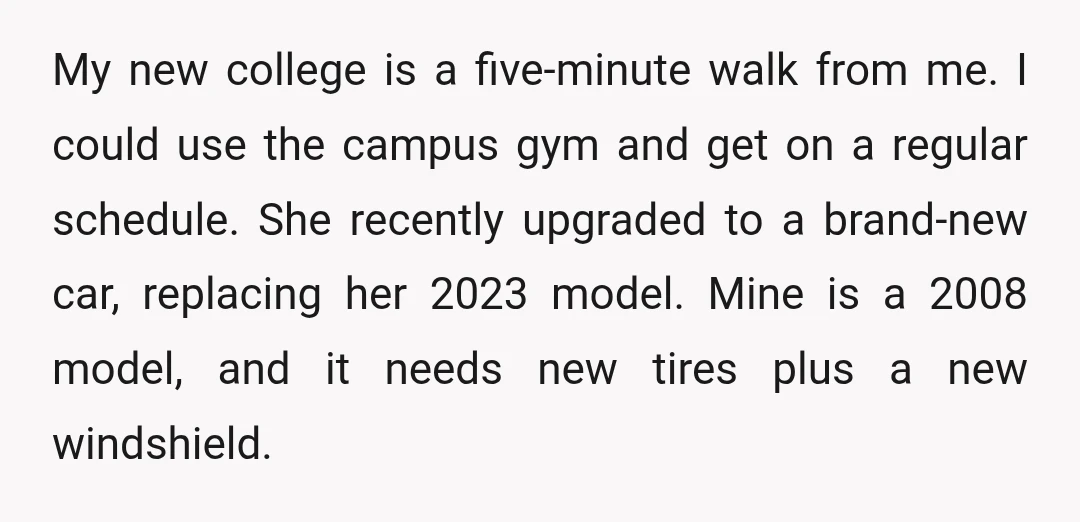 My new college is a five-minute walk from me. I could use the campus gym and get on a regular schedule. She recently upgraded to a brand-new car, replacing her...