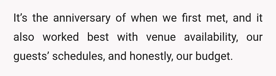 It’s the anniversary of when we first met, and it also worked best with venue availability, our guests’ schedules, and honestly, our budget.