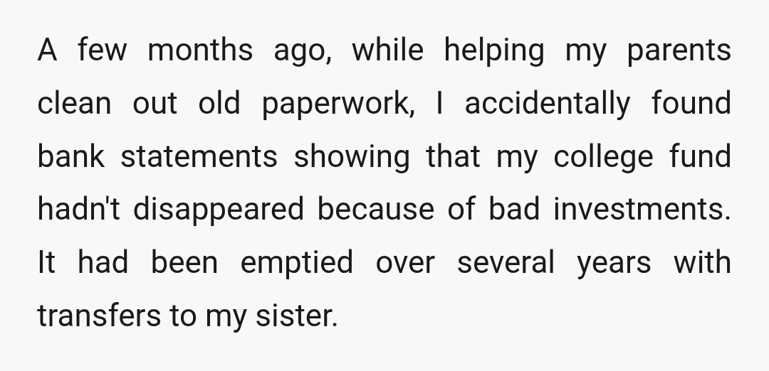 A few months ago, while helping my parents clean out old paperwork, I accidentally found bank statements showing that my college fund hadn't disappeared because of bad investments. It had...