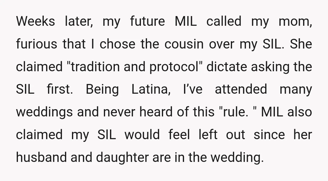 Weeks later, my future MIL called my mom, furious that I chose the cousin over my SIL. She claimed "tradition and protocol" dictate asking the SIL first. Being Latina, I’ve...